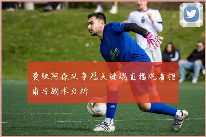 曼联阿森纳争冠关键战直播观看指南与战术分析