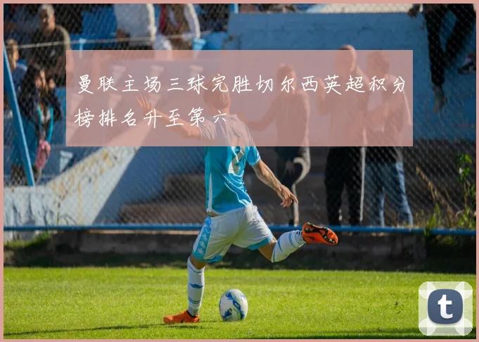 曼联主场三球完胜切尔西英超积分榜排名升至第六