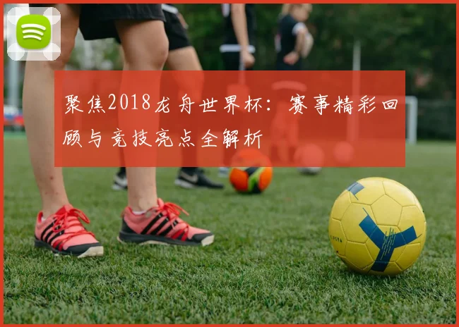 聚焦2018龙舟世界杯：赛事精彩回顾与竞技亮点全解析