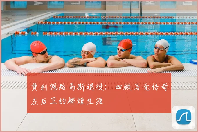 费利佩路易斯退役：回顾马竞传奇左后卫的辉煌生涯