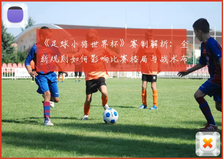 《足球小将世界杯》赛制解析：全新规则如何影响比赛格局与战术布局