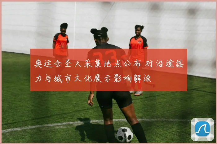 奥运会圣火采集地点公布 对沿途接力与城市文化展示影响解读