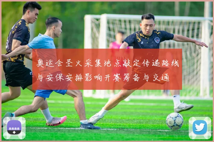 奥运会圣火采集地点敲定传递路线与安保安排影响开赛筹备与交通